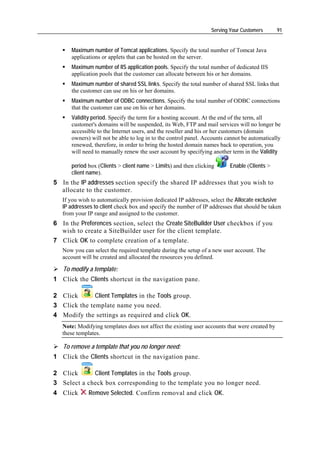 Serving Your Customers        91


      Maximum number of Tomcat applications. Specify the total number of Tomcat Java
      applications or applets that can be hosted on the server.
      Maximum number of IIS application pools. Specify the total number of dedicated IIS
      application pools that the customer can allocate between his or her domains.
      Maximum number of shared SSL links. Specify the total number of shared SSL links that
      the customer can use on his or her domains.
      Maximum number of ODBC connections. Specify the total number of ODBC connections
      that the customer can use on his or her domains.
      Validity period. Specify the term for a hosting account. At the end of the term, all
      customer's domains will be suspended, its Web, FTP and mail services will no longer be
      accessible to the Internet users, and the reseller and his or her customers (domain
      owners) will not be able to log in to the control panel. Accounts cannot be automatically
      renewed, therefore, in order to bring the hosted domain names back to operation, you
      will need to manually renew the user account by specifying another term in the Validity

      period box (Clients > client name > Limits) and then clicking      Enable (Clients >
      client name).
5 In the IP addresses section specify the shared IP addresses that you wish to
  allocate to the customer.
   If you wish to automatically provision dedicated IP addresses, select the Allocate exclusive
   IP addresses to client check box and specify the number of IP addresses that should be taken
   from your IP range and assigned to the customer.
6 In the Preferences section, select the Create SiteBuilder User checkbox if you
  wish to create a SiteBuilder user for the client template.
7 Click OK to complete creation of a template.
   Now you can select the required template during the setup of a new user account. The
   account will be created and allocated the resources you defined.

   To modify a template:
1 Click the Clients shortcut in the navigation pane.

2 Click       Client Templates in the Tools group.
3 Click the template name you need.
4 Modify the settings as required and click OK.
   Note: Modifying templates does not affect the existing user accounts that were created by
   these templates.

   To remove a template that you no longer need:
1 Click the Clients shortcut in the navigation pane.

2 Click      Client Templates in the Tools group.
3 Select a check box corresponding to the template you no longer need.
4 Click      Remove Selected. Confirm removal and click OK.
 