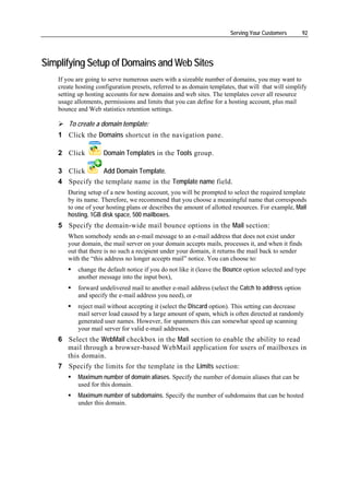 Serving Your Customers       92




Simplifying Setup of Domains and Web Sites
    If you are going to serve numerous users with a sizeable number of domains, you may want to
    create hosting configuration presets, referred to as domain templates, that will that will simplify
    setting up hosting accounts for new domains and web sites. The templates cover all resource
    usage allotments, permissions and limits that you can define for a hosting account, plus mail
    bounce and Web statistics retention settings.

        To create a domain template:
    1 Click the Domains shortcut in the navigation pane.

    2 Click           Domain Templates in the Tools group.

    3 Click      Add Domain Template.
    4 Specify the template name in the Template name field.
       During setup of a new hosting account, you will be prompted to select the required template
       by its name. Therefore, we recommend that you choose a meaningful name that corresponds
       to one of your hosting plans or describes the amount of allotted resources. For example, Mail
       hosting, 1GB disk space, 500 mailboxes.
    5 Specify the domain-wide mail bounce options in the Mail section:
       When somebody sends an e-mail message to an e-mail address that does not exist under
       your domain, the mail server on your domain accepts mails, processes it, and when it finds
       out that there is no such a recipient under your domain, it returns the mail back to sender
       with the “this address no longer accepts mail” notice. You can choose to:
           change the default notice if you do not like it (leave the Bounce option selected and type
           another message into the input box),
           forward undelivered mail to another e-mail address (select the Catch to address option
           and specify the e-mail address you need), or
           reject mail without accepting it (select the Discard option). This setting can decrease
           mail server load caused by a large amount of spam, which is often directed at randomly
           generated user names. However, for spammers this can somewhat speed up scanning
           your mail server for valid e-mail addresses.
    6 Select the WebMail checkbox in the Mail section to enable the ability to read
      mail through a browser-based WebMail application for users of mailboxes in
      this domain.
    7 Specify the limits for the template in the Limits section:
           Maximum number of domain aliases. Specify the number of domain aliases that can be
           used for this domain.
           Maximum number of subdomains. Specify the number of subdomains that can be hosted
           under this domain.
 