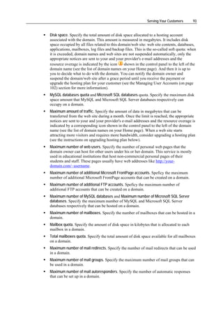 Serving Your Customers       93


Disk space. Specify the total amount of disk space allocated to a hosting account
associated with the domain. This amount is measured in megabytes. It includes disk
space occupied by all files related to this domain/web site: web site contents, databases,
applications, mailboxes, log files and backup files. This is the so-called soft quota: when
it is exceeded, domain names and web sites are not suspended automatically, only the
appropriate notices are sent to your and your provider's e-mail addresses and the
resource overage is indicated by the icon      shown in the control panel to the left of the
domain name (see the list of domain names on your Home page). And then it is up to
you to decide what to do with the domain. You can notify the domain owner and
suspend the domain/web site after a grace period until you receive the payment or
upgrade the hosting plan for your customer (see the Managing User Accounts (on page
102) section for more information).
MySQL databases quota and Microsoft SQL databases quota. Specify the maximum disk
space amount that MySQL and Microsoft SQL Server databases respectively can
occupy on a domain.
Maximum amount of traffic. Specify the amount of data in megabytes that can be
transferred from the web site during a month. Once the limit is reached, the appropriate
notices are sent to your and your provider's e-mail addresses and the resource overage is
indicated by a corresponding icon shown in the control panel to the left of the domain
name (see the list of domain names on your Home page). When a web site starts
attracting more visitors and requires more bandwidth, consider upgrading a hosting plan
(see the instructions on upgrading hosting plan below).
Maximum number of web users. Specify the number of personal web pages that the
domain owner can host for other users under his or her domain. This service is mostly
used in educational institutions that host non-commercial personal pages of their
students and staff. These pages usually have web addresses like http://your-
domain.com/~username.
Maximum number of additional Microsoft FrontPage accounts. Speficy the maximum
number of additional Microsoft FrontPage accounts that can be created on a domain.
Maximum number of additional FTP accounts. Speficy the maximum number of
additional FTP accounts that can be created on a domain.
Maximum number of MySQL databases and Maximum number of Microsoft SQL Server
databases. Specify the maximum number of MySQL and Microsoft SQL Server
databases respectively that can be hosted on a domain.
Maximum number of mailboxes. Specify the number of mailboxes that can be hosted in a
domain.
Mailbox quota. Specify the amount of disk space in kilobytes that is allocated to each
mailbox in a domain.
Total mailboxes quota. Specify the total amount of disk space available for all mailboxes
on a domain.
Maximum number of mail redirects. Specify the number of mail redirects that can be used
in a domain.
Maximum number of mail groups. Specify the maximum number of mail groups that can
be used in a domain.
Maximum number of mail autoresponders. Specify the number of automatic responses
that can be set up in a domain.
 