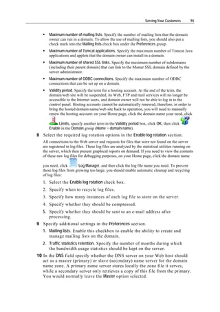 Serving Your Customers       94


       Maximum number of mailing lists. Specify the number of mailing lists that the domain
       owner can run in a domain. To allow the use of mailing lists, you should also put a
       check mark into the Mailing lists check box under the Preferences group.
       Maximum number of Tomcat applications. Specify the maximum number of Tomcat Java
       applications and applets that the domain owner can install in a domain.
       Maximum number of shared SSL links. Specify the maximum number of subdomains
       (including their parent domain) that can link to the Master SSL domain defined by the
       server administrator.
       Maximum number of ODBC connections. Specify the maximum number of ODBC
       connections that can be set up on a domain.
       Validity period. Specify the term for a hosting account. At the end of the term, the
       domain/web site will be suspended, its Web, FTP and mail services will no longer be
       accessible to the Internet users, and domain owner will not be able to log in to the
       control panel. Hosting accounts cannot be automatically renewed, therefore, in order to
       bring the hosted domain name/web site back to operation, you will need to manually
       renew the hosting account: on your Home page, click the domain name your need, click

            Limits, specify another term in the Validity period box, click OK, then click
       Enable in the Domain group (Home > domain name).
8 Select the required log rotation options in the Enable log rotation section.
   All connections to the Web server and requests for files that were not found on the server
   are registered in log files. These log files are analyzed by the statistical utilities running on
   the server, which then present graphical reports on demand. If you need to view the contents
   of these raw log files for debugging purposes, on your Home page, click the domain name

   you need, click        Log Manager, and then click the log file name you need. To prevent
   these log files from growing too large, you should enable automatic cleanup and recycling
   of log files:
   1. Select the Enable log rotation check box.
   2. Specify when to recycle log files.
   3. Specify how many instances of each log file to store on the server.
   4. Specify whether they should be compressed.
   5. Specify whether they should be sent to an e-mail address after
      processing.
9 Specify additional settings in the Preferences section.
   1. Mailing lists. Enable this checkbox to enable the ability to create and
      manage mailing lists on the domain.
   2. Traffic statistics retention. Specify the number of months during which
      the bandwidth usage statistics should be kept on the server.
10 In the DNS field specify whether the DNS server on your Web host should
   act as a master (primary) or slave (secondary) name server for the domain
   name zone. A primary name server stores locally the zone file it serves,
   while a secondary server only retrieves a copy of this file from the primary.
   You would normally leave the Master option selected.
 