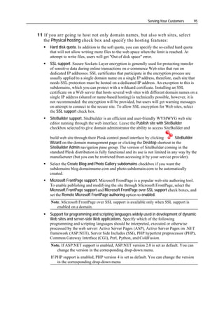 Serving Your Customers        95


11 If you are going to host not only domain names, but also web sites, select
   the Physical hosting check box and specify the hosting features:
      Hard disk quota. In addition to the soft quota, you can specify the so-called hard quota
      that will not allow writing more files to the web space when the limit is reached. At
      attempt to write files, users will get "Out of disk space" error.
      SSL support. Secure Sockets Layer encryption is generally used for protecting transfer
      of sensitive data during online transactions on e-commerce Web sites that run on
      dedicated IP addresses. SSL certificates that participate in the encryption process are
      usually applied to a single domain name on a single IP address, therefore, each site that
      needs SSL protection must be hosted on a dedicated IP address. An exception to this is
      subdomains, which you can protect with a wildcard certificate. Installing an SSL
      certificate on a Web server that hosts several web sites with different domain names on a
      single IP address (shared or name-based hosting) is technically possible, however, it is
      not recommended: the encryption will be provided, but users will get warning messages
      on attempt to connect to the secure site. To allow SSL encryption for Web sites, select
      the SSL support check box.
      SiteBuilder support. SiteBuilder is an efficient and user-friendly WYSIWYG web site
      editor running through the web interface. Leave the Publish site with SiteBuilder
      checkbox selected to give domain administrator the ability to access SiteBuilder and

      build web site through their Plesk control panel interface by clicking          SiteBuilder
      Wizard on the domain management page or clicking the Desktop shortcut in the
      SiteBuilder Admin navigation pane group. The version of SiteBuilder coming in the
      standard Plesk distribution is fully functional and its use is not limited in any way by the
      manufacturer (but you can be restricted from accessing it by your service provider).
      Select the Create Blog and Photo Gallery subdomains checkbox if you want the
      subdomains blog.domainname.com and photo.subdomain.com to be automatically
      created.
      Microsoft FrontPage support. Microsoft FrontPage is a popular web site authoring tool.
      To enable publishing and modifying the site through Microsoft FrontPage, select the
      Microsoft FrontPage support and Microsoft FrontPage over SSL support check boxes, and
      set the Remote Microsoft FrontPage authoring option to enabled.
      Note. Microsoft FrontPage over SSL support is available only when SSL support is
         enabled on a domain.
      Support for programming and scripting languages widely used in development of dynamic
      Web sites and server-side Web applications. Specify which of the following
      programming and scripting languages should be interpreted, executed or otherwise
      processed by the web server: Active Server Pages (ASP), Active Server Pages on .NET
      framework (ASP.NET), Server Side Includes (SSI), PHP hypertext preprocessor (PHP),
      Common Gateway Interface (CGI), Perl, Python, and ColdFusion.
      Note. If ASP.NET support is enabled, ASP.NET version 2.0 is set as default. You can
         change the version in the corresponding drop-down menu.
      If PHP support is enabled, PHP version 4 is set as default. You can change the version
          in the corresponding drop-down menu
 
