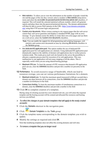 Serving Your Customers        96


      Web statistics. To allow you to view the information on the number of people visited the
      site and the pages of the site they viewed, select a module in Web statistics drop-down
      menu and select the accessible via password protected directory /plesk-stat/ checkbox, if
      required. This will install the selected statistical software module, which will generate
      reports and place them into the password protected directory. The domain administrator
      will then be able to access Web statistics at the URL: https://your-domain.com/plesk-
      stat/ using their FTP account login and password.
      Custom error documents. When visitors coming to site request pages that the web server
      cannot find, web server generates and displays a standard HTML page with an error
      message. To give domain owner the ability to create their own error pages and use them
      on a web server, select the Custom error documents checkbox.
       Note. You can enable the support for all programming and scripting languages, web
          statistics and custom error documents at once by selecting All services checkbox in
          the Services group.
      Use dedicated IIS application pool. This option enables the use of dedicated IIS
      application pool for web applications on a domain. Using dedicated IIS application pool
      dramatically improves the stability of domain web applications due to worker process
      isolation mode. This mode gives each web site hosted on the server the possibility to
      allocate a separate process pool for execution of its web applications. This way,
      malfunction in one application will not cause stopping of all the others. This is
      especially useful when you are using shared hosting package.
      Maximum CPU use. To limit the amount of CPU resources that domain's IIS application
      pool can use, clear the Unlimited checkbox and provide a number (in percents) in the
      field.
12 Performance. To avoid excessive usage of bandwidth, which can lead to
   resources overage, you can set various performance limitations for a domain.
      Maximum network use. To limit the maximum speed (measured in KB per second) that a
      domain can share between all its connections, clear the Unlimited checkbox and provide
      a number (in kilobytes) in the field.
      Connections limiting. To limit the maximum number of simultaneous connections to a
      domain, clear the Unlimited checkbox and provide a number in the field
13 Click OK to complete creation of a template.
   During setup of a hosting account for a new domain/web site, you will select the required
   template and the hosting account will be created and allocated the resources and hosting
   services you defined.

   To reflect the changes in your domain templates that will apply to the newly created
   accounts:
1 Click the Domains shortcut in the navigation pane.

2 Click       Domain Templates in the Tools group.
3 Click the template name corresponding to the domain template you wish to
  update.
4 Modify the settings as required and click OK.
   Note that modifying templates does not affect the existing domains and web sites.

   To remove a template that you no longer need:
 
