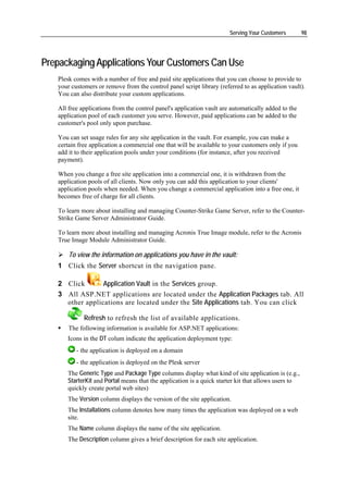 Serving Your Customers        98




Prepackaging Applications Your Customers Can Use
   Plesk comes with a number of free and paid site applications that you can choose to provide to
   your customers or remove from the control panel script library (referred to as application vault).
   You can also distribute your custom applications.

   All free applications from the control panel's application vault are automatically added to the
   application pool of each customer you serve. However, paid applications can be added to the
   customer's pool only upon purchase.

   You can set usage rules for any site application in the vault. For example, you can make a
   certain free application a commercial one that will be available to your customers only if you
   add it to their application pools under your conditions (for instance, after you received
   payment).

   When you change a free site application into a commercial one, it is withdrawn from the
   application pools of all clients. Now only you can add this application to your clients'
   application pools when needed. When you change a commercial application into a free one, it
   becomes free of charge for all clients.

   To learn more about installing and managing Counter-Strike Game Server, refer to the Counter-
   Strike Game Server Administrator Guide.

   To learn more about installing and managing Acronis True Image module, refer to the Acronis
   True Image Module Administrator Guide.

       To view the information on applications you have in the vault:
   1 Click the Server shortcut in the navigation pane.

   2 Click       Application Vault in the Services group.
   3 All ASP.NET applications are located under the Application Packages tab. All
     other applications are located under the Site Applications tab. You can click

             Refresh to refresh the list of available applications.
       The following information is available for ASP.NET applications:
      Icons in the DT colum indicate the application deployment type:
          - the application is deployed on a domain
          - the application is deployed on the Plesk server
      The Generic Type and Package Type columns display what kind of site application is (e.g.,
      StarterKit and Portal means that the application is a quick starter kit that allows users to
      quickly create portal web sites)
      The Version column displays the version of the site application.
      The Installations column denotes how many times the application was deployed on a web
      site.
      The Name column displays the name of the site application.
      The Description column gives a brief description for each site application.
 