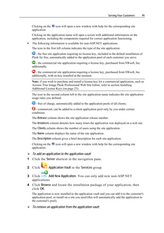 Serving Your Customers       99


   Clicking on the     icon will open a new window with help for the corresponding site
   application.
   Clicking on the application name will open a screen with additional information on the
   application, including the components required for correct application functioning.
   The following information is available for non-ASP.NET applications:
   The icon in the first left column indicates the type of the site application:
      - the free site application requiring no license key, included in the default installation of
   Plesk for free, automatically added to the application pool of each customer you serve.
      - the commercial site application requiring a license key, purchased from SWsoft, Inc.
   additionally.
      - the commercial site application requiring a license key, purchased from SWsoft, Inc.
   additionally, with no key installed at the moment.
   Note: if you wish to purchase and install a license key for a commercial application, such as
   Acronis True Image Plesk Professional Web Site Editor, refer to section Installing
   Additional License Keys (on page 23).
   The icon in the second column left to the site application name indicates the site application
   usage rules you defined:
      - free of charge, automatically added to the application pools of all clients;
      - commercial, can be added to a client application pool only by you under certain
   conditions.
   The Release column shows the site application release number.
   The Instances column denotes how many times the application was deployed on a web site.
   The Clients column shows the number of users using the site application.
   The Name column displays the name of the site application.
   The Description column gives a brief description for each site application.
   Clicking on the     icon will open a new window with help for the corresponding site
   application.

   To add an application to the application vault:
1 Click the Server shortcut in the navigation pane.

2 Click          Application Vault in the Services group.

3 Click      Add New Application. You can only add new non-ASP.NET
  applications.
4 Click Browse and locate the installation package of your application, then
  click OK.
   The application is now installed to the application vault and you can add it to the customer's
   application pool, or install on a site you need (this will automatically add the application to
   the customer's pool).

   To remove an application from the application vault:
 