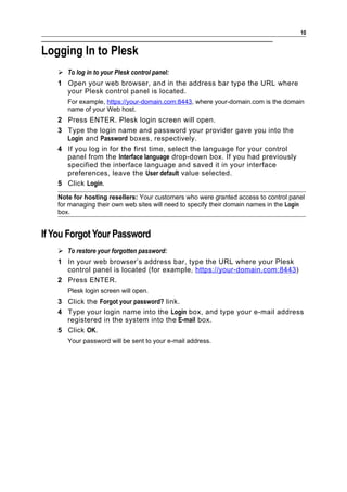 10


Logging In to Plesk
     To log in to your Plesk control panel:
    1 Open your web browser, and in the address bar type the URL where
      your Plesk control panel is located.
       For example, https://your-domain.com:8443, where your-domain.com is the domain
       name of your Web host.
    2 Press ENTER. Plesk login screen will open.
    3 Type the login name and password your provider gave you into the
      Login and Password boxes, respectively.
    4 If you log in for the first time, select the language for your control
      panel from the Interface language drop-down box. If you had previously
      specified the interface language and saved it in your interface
      preferences, leave the User default value selected.
    5 Click Login.
    Note for hosting resellers: Your customers who were granted access to control panel
    for managing their own web sites will need to specify their domain names in the Login
    box.


If You Forgot Your Password
     To restore your forgotten password:
    1 In your web browser’s address bar, type the URL where your Plesk
      control panel is located (for example, https://your-domain.com:8443 )
    2 Press ENTER.
       Plesk login screen will open.
    3 Click the Forgot your password? link.
    4 Type your login name into the Login box, and type your e-mail address
      registered in the system into the E-mail box.
    5 Click OK.
       Your password will be sent to your e-mail address.
 