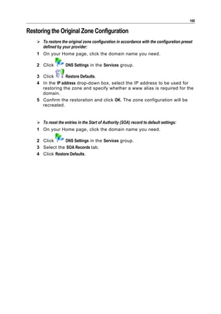100

Restoring the Original Zone Configuration
     To restore the original zone configuration in accordance with the configuration preset
      defined by your provider:
    1 On your Home page, click the domain name you need.

    2 Click         DNS Settings in the Services group.

    3 Click       Restore Defaults.
    4 In the IP address drop-down box, select the IP address to be used for
      restoring the zone and specify whether a www alias is required for the
      domain.
    5 Confirm the restoration and click OK. The zone configuration will be
      recreated.


     To reset the entries in the Start of Authority (SOA) record to default settings:
    1 On your Home page, click the domain name you need.

    2 Click      DNS Settings in the Services group.
    3 Select the SOA Records tab.
    4 Click Restore Defaults.
 