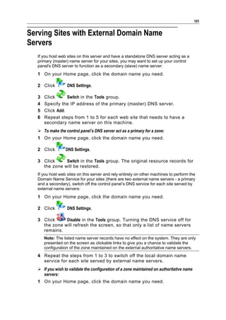 101


Serving Sites with External Domain Name
Servers
   If you host web sites on this server and have a standalone DNS server acting as a
   primary (master) name server for your sites, you may want to set up your control
   panel's DNS server to function as a secondary (slave) name server:
   1 On your Home page, click the domain name you need.

   2 Click         DNS Settings.

   3   Click      Switch in the Tools group.
   4   Specify the IP address of the primary (master) DNS server.
   5   Click Add.
   6   Repeat steps from 1 to 5 for each web site that needs to have a
       secondary name server on this machine.
    To make the control panel’s DNS server act as a primary for a zone:
   1 On your Home page, click the domain name you need.

   2 Click        DNS Settings.

   3 Click     Switch in the Tools group. The original resource records for
     the zone will be restored.
   If you host web sites on this server and rely entirely on other machines to perform the
   Domain Name Service for your sites (there are two external name servers - a primary
   and a secondary), switch off the control panel’s DNS service for each site served by
   external name servers:
   1 On your Home page, click the domain name you need.

   2 Click         DNS Settings.

   3 Click     Disable in the Tools group. Turning the DNS service off for
     the zone will refresh the screen, so that only a list of name servers
     remains.
       Note: The listed name server records have no effect on the system. They are only
       presented on the screen as clickable links to give you a chance to validate the
       configuration of the zone maintained on the external authoritative name servers.
   4 Repeat the steps from 1 to 3 to switch off the local domain name
     service for each site served by external name servers.
    If you wish to validate the configuration of a zone maintained on authoritative name
     servers:
   1 On your Home page, click the domain name you need.
 