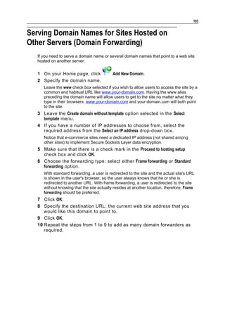 103


Serving Domain Names for Sites Hosted on
Other Servers (Domain Forwarding)
   If you need to serve a domain name or several domain names that point to a web site
   hosted on another server:


   1 On your Home page, click               Add New Domain.
   2 Specify the domain name.
      Leave the www check box selected if you wish to allow users to access the site by a
      common and habitual URL like www.your-domain.com. Having the www alias
      preceding the domain name will allow users to get to the site no matter what they
      type in their browsers: www.your-domain.com and your-domain.com will both point
      to the site.
   3 Leave the Create domain without template option selected in the Select
     template menu.
   4 If you have a number of IP addresses to choose from, select the
     required address from the Select an IP address drop-down box.
      Notice that e-commerce sites need a dedicated IP address (not shared among
      other sites) to implement Secure Sockets Layer data encryption.
   5 Make sure that there is a check mark in the Proceed to hosting setup
     check box and click OK.
   6 Choose the forwarding type: select either Frame forwarding or Standard
     forwarding option.
      With standard forwarding, a user is redirected to the site and the actual site's URL
      is shown in the user's browser, so the user always knows that he or she is
      redirected to another URL. With frame forwarding, a user is redirected to the site
      without knowing that the site actually resides at another location, therefore, Frame
      forwarding should be preferred.
   7 Click OK.
   8 Specify the destination URL: the current web site address that you
      would like this domain to point to.
   9 Click OK.
   10 Repeat the steps from 1 to 9 to add as many domain forwarders as
      required.
 