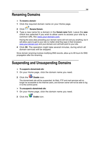 104


Renaming Domains
   To rename a domain:
  1 Click the required domain name on your Home page.

  2 Click     Rename Domain.
  3 Type a new name for a domain in the Domain name field. Leave the www
    check box selected if you wish to allow users to access your site by a
    common URL like www.your-domain.com .
     Having the www alias preceding your domain name will not cost you anything, but it
     will allow users to get to your site no matter what they type in their browsers:
     www.your-domain.com and your-domain.com will both point to your site.
  4 Click OK. The operation might take several minutes, during which all
    domain services will be stopped.
  Since domain renaming involves modifying DNS records, allow up to 48 hours for DNS
  propagation after the renaming.



Suspending and Unsuspending Domains
   To suspend a domain/web site:
  1 On your Home page, click the domain name you need.

  2 Click the         Disable icon.
     The domain/web site will be suspended, its Web, FTP and mail services will no
     longer be accessible to the Internet users, and domain owner will not be able to log
     in to the control panel.

   To unsuspend a domain/web site:
  1 On your Home page, click the domain name you need.

  2 Click the         Enable icon.
 