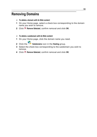 105


Removing Domains
   To delete a domain with its Web content:
  1 On your Home page, select a check box corresponding to the domain
    name you wish to remove.
  2 Click      Remove Selected, confirm removal and click OK.


   To delete a subdomain with its Web content:
  1 On your Home page, click the domain name you need.

  2 Click the     Subdomains icon in the Hosting group.
  3 Select the check box corresponding to the subdomain you wish to
    remove.
  4 Click      Remove Selected, confirm removal and click OK.
 