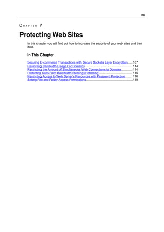 106


CHAPTER 7

Protecting Web Sites
   In this chapter you will find out how to increase the security of your web sites and their
   data.

   In This Chapter
   Securing E-commerce Transactions with Secure Sockets Layer Encryption...... 107
   Restricting Bandwidth Usage For Domains......................................................... 114
   Restricting the Amount of Simultaneous Web Connections to Domains............. 114
   Protecting Sites From Bandwidth Stealing (Hotlinking)....................................... 115
   Restricting Access to Web Server's Resources with Password Protection......... 116
   Setting File and Folder Access Permissions........................................................119
 