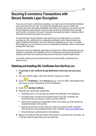 107


Securing E-commerce Transactions with
Secure Sockets Layer Encryption
    If you are running an e-commerce business, you need to secure transactions between
    your customers and your site. To prevent the valuable data, such as credit card
    numbers and other personally identifiable information from stealing, you should use the
    Secure Sockets Layer protocol, which encrypts all data and transfers them securely
    over the SSL connection. And even if someone intercepts the data for malicious intent,
    they will not be able to decrypt and use them.

    To implement the Secure Sockets Layer protocol on your web server, you should
    purchase an SSL certificate from a reputable certificate vendor (these vendors are
    called Certificate Authorities), and then install this certificate on your site. To enable
    SSL protection, you must host your site on a dedicated IP address, which is not shared
    among other web sites.

    There are numerous certificate authorities to choose from. When considering one, pay
    attention to reputation and credibility of the CA. Knowing how long they have been in
    business and how many customers they have will help you make the right choice.

    Your Plesk control panel provides facilities for purchasing SSL certificates from
    GeoTrust, Inc.


Obtaining and Installing SSL Certificates from GeoTrust, Inc.
     To purchase an SSL certificate through MyPleskCom online store and secure your
      site:
    1 On your Home page, click the domain name you need.

    2 Click     Certificates in the Services group. A list of SSL certificates that
      you have in your repository will be displayed.

    3 Click     Add New Certificate.
    4 Specify the certificate properties:
          Certificate name. This will help you identify this certificate in the repository.
          Encryption level. Choose the encryption level of your SSL certificate. We
           recommend that you choose a value more than 1024 bit.
          Specify your location and organization name. The values you enter should not
           exceed the length of 64 symbols.
          Specify the domain name for which you wish to purchase an SSL certificate.
           This should be a fully qualified domain name. Example: www.your-domain.com.
          Enter the domain administrator's e-mail address.
    5 Make sure that all the provided information is correct and accurate, as
      it will be used to generate your private key.
 
