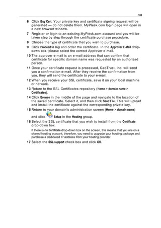 108

6 Click Buy Cert. Your private key and certificate signing request will be
   generated — do not delete them. MyPlesk.com login page will open in
   a new browser window.
7 Register or login to an existing MyPlesk.com account and you will be
   taken step by step through the certificate purchase procedure.
8 Choose the type of certificate that you wish to purchase.
9 Click Proceed to Buy and order the certificate. In the Approver E-Mail drop-
   down box, please select the correct Approver e-mail.
10 The approver e-mail is an e-mail address that can confirm that
   certificate for specific domain name was requested by an authorized
   person.
11 Once your certificate request is processed, GeoTrust, Inc. will send
   you a confirmation e-mail. After they receive the confirmation from
   you, they will send the certificate to your e-mail.
12 When you receive your SSL certificate, save it on your local machine
   or network.
13 Return to the SSL Certificates repository (Home > domain name >
   Certificates).
14 Click Browse in the middle of the page and navigate to the location of
   the saved certificate. Select it, and then click Send File. This will upload
   and install the certificate against the corresponding private key.
15 Return to your domain's administration screen (Home > domain name)

   and click    Setup in the Hosting group.
16 Select the SSL certificate that you wish to install from the Certificate
   drop-down box.
   If there is no Certificate drop-down box on the screen, this means that you are on a
   shared hosting account; therefore, you need to upgrade your hosting package and
   purchase a dedicated IP address from your hosting provider.
17 Select the SSL support check box and click OK.
 