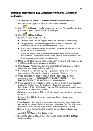 109

Obtaining and Installing SSL Certificates from Other Certification
Authorities
     To secure your site with an SSL certificate from other certificate authorities:
    1 On your Home page, click the domain name you need.

    2 Click     Certificates in the Services group. A list of SSL certificates that
      you have in your repository will be displayed.

    3 Click     Add New Certificate.
    4 Specify the certificate properties:
          Certificate name. This will help you identify this certificate in the repository.
          Encryption level. Choose the encryption level of your SSL certificate. We
           recommend that you choose a value more than 1024 bit.
          Specify your location and organization name. The values you enter should not
           exceed the length of 64 symbols.
          Specify the domain name for which you wish to purchase an SSL certificate.
           This should be a fully qualified domain name. Example: www.your-domain.com.
          Enter the domain administrator's e-mail address.
    5 Make sure that all the provided information is correct and accurate, as
       it will be used to generate your private key.
    6 Click Request. Your private key and certificate signing request will be
       generated and stored in the repository.
    7 Download the certificate signing request (CSR) file and save it on
       your machine. To do this, click the respective      icon.
    8 Once downloaded, open the file in a text editor, copy the text
       enclosed in lines -----BEGIN CERTIFICATE REQUEST----- and -----
       END CERTIFICATE REQUEST----- to the clipboard.
    9 Using your favorite mail client software, create a new e-mail message
       and paste the text from the clipboard. Send this message to the
       Certification Authority that will create an SSL certificate in accordance
       with the information you supplied.
    10 When you receive your SSL certificate, save it on your local machine
       or network.
    11 Return to the SSL Certificates repository (Home > domain name >
       Certificates).
    12 Click Browse in the middle of the page and navigate to the location of
       the saved certificate. Select it, and then click Send File. This will upload
       and install the certificate against the corresponding private key.
    13 Return to your domain's administration screen (Home > domain name)

       and click    Setup in the Hosting group.
    14 Select the SSL certificate that you wish to install from the Certificate
       drop-down box.
 
