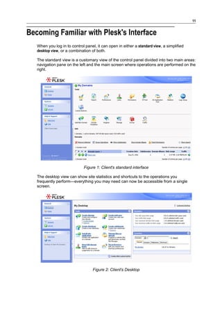11


Becoming Familiar with Plesk's Interface
   When you log in to control panel, it can open in either a standard view, a simplified
   desktop view, or a combination of both.

   The standard view is a customary view of the control panel divided into two main areas:
   navigation pane on the left and the main screen where operations are performed on the
   right.




                              Figure 1: Client's standard interface

   The desktop view can show site statistics and shortcuts to the operations you
   frequently perform—everything you may need can now be accessible from a single
   screen.




                                   Figure 2: Client's Desktop
 