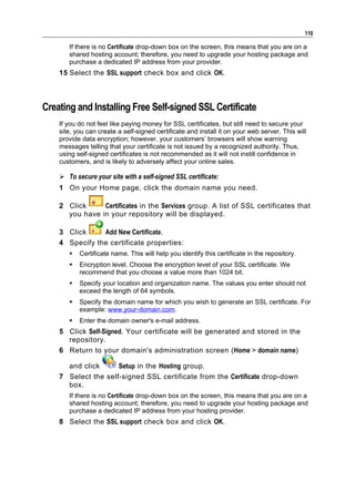 110

       If there is no Certificate drop-down box on the screen, this means that you are on a
       shared hosting account; therefore, you need to upgrade your hosting package and
       purchase a dedicated IP address from your provider.
    15 Select the SSL support check box and click OK.



Creating and Installing Free Self-signed SSL Certificate
    If you do not feel like paying money for SSL certificates, but still need to secure your
    site, you can create a self-signed certificate and install it on your web server. This will
    provide data encryption; however, your customers’ browsers will show warning
    messages telling that your certificate is not issued by a recognized authority. Thus,
    using self-signed certificates is not recommended as it will not instill confidence in
    customers, and is likely to adversely affect your online sales.

     To secure your site with a self-signed SSL certificate:
    1 On your Home page, click the domain name you need.

    2 Click     Certificates in the Services group. A list of SSL certificates that
      you have in your repository will be displayed.

    3 Click     Add New Certificate.
    4 Specify the certificate properties:
          Certificate name. This will help you identify this certificate in the repository.
          Encryption level. Choose the encryption level of your SSL certificate. We
           recommend that you choose a value more than 1024 bit.
          Specify your location and organization name. The values you enter should not
           exceed the length of 64 symbols.
          Specify the domain name for which you wish to generate an SSL certificate. For
           example: www.your-domain.com.
          Enter the domain owner's e-mail address.
    5 Click Self-Signed. Your certificate will be generated and stored in the
      repository.
    6 Return to your domain's administration screen (Home > domain name)

      and click      Setup in the Hosting group.
    7 Select the self-signed SSL certificate from the Certificate drop-down
      box.
       If there is no Certificate drop-down box on the screen, this means that you are on a
       shared hosting account; therefore, you need to upgrade your hosting package and
       purchase a dedicated IP address from your hosting provider.
    8 Select the SSL support check box and click OK.
 