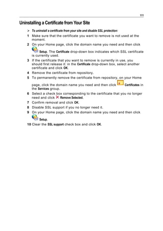 111

Uninstalling a Certificate from Your Site
     To uninstall a certificate from your site and disable SSL protection:
    1 Make sure that the certificate you want to remove is not used at the
      moment.
    2 On your Home page, click the domain name you need and then click

            Setup. The Certificate drop-down box indicates which SSL certificate
      is currently used.
    3 If the certificate that you want to remove is currently in use, you
      should first release it: in the Certificate drop-down box, select another
      certificate and click OK.
    4 Remove the certificate from repository.
    5 To permanently remove the certificate from repository, on your Home

        page, click the domain name you need and then click        Certificates in
        the Services group.
    6   Select a check box corresponding to the certificate that you no longer
        need and click      Remove Selected.
    7   Confirm removal and click OK.
    8   Disable SSL support if you no longer need it.
    9   On your Home page, click the domain name you need and then click

           Setup.
    10 Clear the SSL support check box and click OK.
 