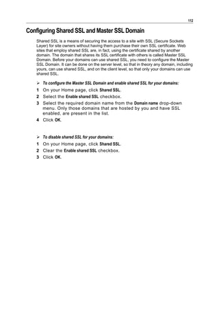 112

Configuring Shared SSL and Master SSL Domain
   Shared SSL is a means of securing the access to a site with SSL (Secure Sockets
   Layer) for site owners without having them purchase their own SSL certificate. Web
   sites that employ shared SSL are, in fact, using the certificate shared by another
   domain. The domain that shares its SSL certificate with others is called Master SSL
   Domain. Before your domains can use shared SSL, you need to configure the Master
   SSL Domain. It can be done on the server level, so that in theory any domain, including
   yours, can use shared SSL, and on the client level, so that only your domains can use
   shared SSL.

    To configure the Master SSL Domain and enable shared SSL for your domains:
   1 On your Home page, click Shared SSL.
   2 Select the Enable shared SSL checkbox.
   3 Select the required domain name from the Domain name drop-down
     menu. Only those domains that are hosted by you and have SSL
     enabled, are present in the list.
   4 Click OK.


    To disable shared SSL for your domains:
   1 On your Home page, click Shared SSL.
   2 Clear the Enable shared SSL checkbox.
   3 Click OK.
 
