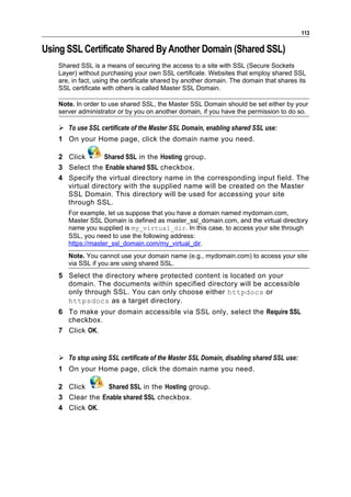 113

Using SSL Certificate Shared By Another Domain (Shared SSL)
    Shared SSL is a means of securing the access to a site with SSL (Secure Sockets
    Layer) without purchasing your own SSL certificate. Websites that employ shared SSL
    are, in fact, using the certificate shared by another domain. The domain that shares its
    SSL certificate with others is called Master SSL Domain.

    Note. In order to use shared SSL, the Master SSL Domain should be set either by your
    server administrator or by you on another domain, if you have the permission to do so.

     To use SSL certificate of the Master SSL Domain, enabling shared SSL use:
    1 On your Home page, click the domain name you need.

    2 Click       Shared SSL in the Hosting group.
    3 Select the Enable shared SSL checkbox.
    4 Specify the virtual directory name in the corresponding input field. The
      virtual directory with the supplied name will be created on the Master
      SSL Domain. This directory will be used for accessing your site
      through SSL.
       For example, let us suppose that you have a domain named mydomain.com,
       Master SSL Domain is defined as master_ssl_domain.com, and the virtual directory
       name you supplied is my_virtual_dir. In this case, to access your site through
       SSL, you need to use the following address:
       https://master_ssl_domain.com/my_virtual_dir.
       Note. You cannot use your domain name (e.g., mydomain.com) to access your site
       via SSL if you are using shared SSL.
    5 Select the directory where protected content is located on your
      domain. The documents within specified directory will be accessible
      only through SSL. You can only choose either httpdocs or
      httpsdocs as a target directory.
    6 To make your domain accessible via SSL only, select the Require SSL
      checkbox.
    7 Click OK.


     To stop using SSL certificate of the Master SSL Domain, disabling shared SSL use:
    1 On your Home page, click the domain name you need.

    2 Click       Shared SSL in the Hosting group.
    3 Clear the Enable shared SSL checkbox.
    4 Click OK.
 