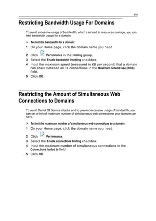 114


Restricting Bandwidth Usage For Domains
   To avoid excessive usage of bandwidth, which can lead to resources overage, you can
   limit bandwidth usage for a domain.

    To limit the bandwidth for a domain:
   1 On your Home page, click the domain name you need.

   2 Click     Performance in the Hosting group.
   3 Select the Enable bandwidth throttling checkbox.
   4 Input the maximum speed (measured in KB per second) that a domain
     can share between all its connections in the Maximum network use (KB/S)
     field.
   5 Click OK.




Restricting the Amount of Simultaneous Web
Connections to Domains
   To avoid Denial Of Service attacks and to prevent excessive usage of bandwidth, you
   can set a limit of maximum number of simultaneous web connections your domain can
   have.

    To limit the maximum number of simultaneous web connections to a domain:
   1 On your Home page, click the domain name you need.

   2 Click      Performance.
   3 Select the Enable connections limiting checkbox.
   4 Input the maximum number of simultaneous connections in the
     Connections limited to field.
   5 Click OK.
 