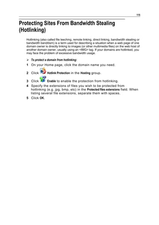 115


Protecting Sites From Bandwidth Stealing
(Hotlinking)
   Hotlinking (also called file leeching, remote linking, direct linking, bandiwidth stealing or
   bandwidth banditism) is a term used for describing a situation when a web page of one
   domain owner is directly linking to images (or other multimedia files) on the web host of
   another domain owner, usually using an <IMG> tag. If your domains are hotlinked, you
   may face the problem of excessive bandwidth usage.

    To protect a domain from hotlinking:
   1 On your Home page, click the domain name you need.

   2 Click          Hotlink Protection in the Hosting group.

   3 Click      Enable to enable the protection from hotlinking.
   4 Specify the extensions of files you wish to be protected from
     hotlinking (e.g. jpg, bmp, etc) in the Protected files extensions field. When
     listing several file extensions, separate them with spaces.
   5 Click OK.
 