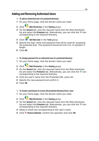 118

Adding and Removing Authorized Users
    To add an authorized user of a protected directory:
   1 On your Home page, click the domain name you need.

   2 Click      Web Directories in the Hosting group.
   3 On the General tab, click the required name from the Web directories
     list and select the Protection tab. Alternatively, you can click the icon
     corresponding to the required directory.

   4 Click      Add New User in the Tools group.
   5 Specify the login name and password that will be used for accessing
     the protected area. The password should be from 5 to 14 symbols in
     length.
   6 Click OK.


    To change password for an authorized user of a protected directory:
   1 On your Home page, click the domain name you need.

   2 Click      Web Directories in the Hosting group.
   3 On the General tab, click the required name from the Web directories
     list and select the Protection tab. Alternatively, you can click the icon
     corresponding to the required directory.
   4 Click the user's name from the Protected URL users list.
   5 Specify the new password and confirm it.
   6 Click OK.


    To revoke a permission to access the protected directory from a user:
   1 On your Home page, click the domain name you need.

   2 Click      Web Directories in the Hosting group.
   3 On the General tab, click the required name from the Web directories
     list and select the Protection tab. Alternatively, you can click the icon
     corresponding to the required directory.
   4 Select a check box corresponding to the user’s name.
   5 Click      Remove Selected. Confirm the operation and click OK.
 
