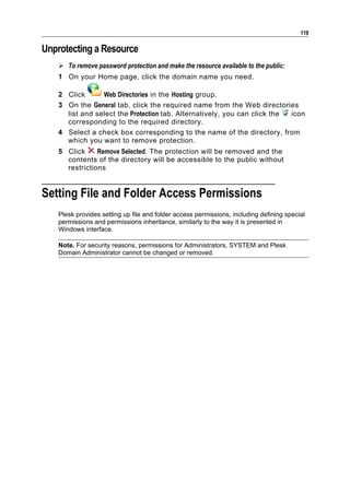 119

Unprotecting a Resource
    To remove password protection and make the resource available to the public:
   1 On your Home page, click the domain name you need.

   2 Click      Web Directories in the Hosting group.
   3 On the General tab, click the required name from the Web directories
     list and select the Protection tab. Alternatively, you can click the icon
     corresponding to the required directory.
   4 Select a check box corresponding to the name of the directory, from
     which you want to remove protection.
   5 Click     Remove Selected. The protection will be removed and the
     contents of the directory will be accessible to the public without
     restrictions


Setting File and Folder Access Permissions
   Plesk provides setting up file and folder access permissions, including defining special
   permissions and permissions inheritance, similarly to the way it is presented in
   Windows interface.

   Note. For security reasons, permissions for Administrators, SYSTEM and Plesk
   Domain Administrator cannot be changed or removed.
 