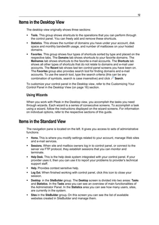 12

Items in the Desktop View
    The desktop view originally shows three sections:
       Tools. This group shows shortcuts to the operations that you can perform through
        the control panel. You can freely add and remove these shortcuts.
       Statistics. This shows the number of domains you have under your account, disk
        space and monthly bandwidth usage, and number of mailboxes on your hosted
        domains.
       Favorites. This group shows four types of shortcuts sorted by type and placed on the
        respective tabs. The Domains tab shows shortcuts to your favorite domains. The
        Mailnames tab shows shortcuts to the favorite e-mail accounts. The Shortcuts tab
        shows all other types of shortcuts that do not relate to domains and e-mail user
        accounts. The Recent tab shows last ten control panel screens you have been on.
        The Favorites group also provides search tool for finding domains and e-mail
        accounts. To use the search tool, type the search criteria (this can be any
        combination of symbols, search is case insensitive) and click      Search.
    To customize your control panel in the Desktop view, refer to the Customizing Your
    Control Panel in the Desktop View (on page 16) section.

    Using Wizards
    When you work with Plesk in the Desktop view, you accomplish the tasks you need
    through wizards. Each wizard is a series of consecutive screens. To accomplish a task
    using a wizard, follow the instructions displayed on the wizard screens. For information
    on individual options, refer to the respective sections of this guide.


Items in the Standard View
    The navigation pane is located on the left. It gives you access to sets of administrative
    functions:
       Home. This is where you modify settings related to your account, manage Web sites
        and e-mail services.
       Sessions. When site and mailbox owners log in to control panel, or connect to the
        server via FTP protocol, they establish sessions that you can monitor and
        terminate.
       Help Desk. This is the help desk system integrated with your control panel. If your
        provider uses it, then you can use it to report your problems to provider’s technical
        support staff.
       Help. Provides context sensitive help.
       Log Out. When finished working with control panel, click this icon to close your
        session.
       Desktop in the SiteBuilder group. The Desktop screen is divided into two areas: Tasks
        and Statistics. In the Tasks area you can see an overview of main functionalities of
        the Administrator Panel. In the Statistics area you can see how many users, sites,
        are currently in the system.
       Sites in the SiteBuilder group. On this screen you can see the list of available
        websites created in SiteBuilder and manage them.
 