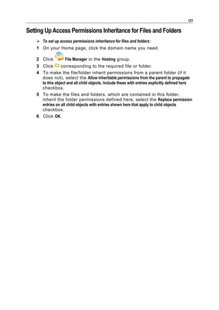 121

Setting Up Access Permissions Inheritance for Files and Folders
     To set up access permissions inheritance for files and folders:
    1 On your Home page, click the domain name you need.

    2 Click         File Manager in the Hosting group.
    3 Click      corresponding to the required file or folder.
    4 To make the file/folder inherit permissions from a parent folder (if it
      does not), select the Allow inheritable permissions from the parent to propagate
      to this object and all child objects. Include these with entries explicitly defined here
      checkbox.
    5 To make the files and folders, which are contained in this folder,
      inherit the folder permissions defined here, select the Replace permission
      entries on all child objects with entries shown here that apply to child objects
      checkbox.
    6 Click OK.
 