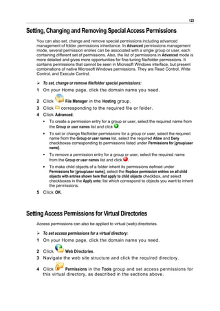 122

Setting, Changing and Removing Special Access Permissions
    You can also set, change and remove special permissions including advanced
    management of folder permissions inheritance. In Advanced permissions management
    mode, several permission entries can be associated with a single group or user, each
    containing different set of permissions. Also, the list of permissions in Advanced mode is
    more detailed and gives more opportunities for fine-tuning file/folder permissions. It
    contains permissions that cannot be seen in Microsoft Windows interface, but present
    combinations of native Microsoft Windows permissions. They are Read Control, Write
    Control, and Execute Control.

     To set, change or remove file/folder special permissions:
    1 On your Home page, click the domain name you need.

    2 Click         File Manager in the Hosting group.
    3 Click    corresponding to the required file or folder.
    4 Click Advanced.
          To create a permission entry for a group or user, select the required name from
           the Group or user names list and click .
          To set or change file/folder permissions for a group or user, select the required
           name from the Group or user names list, select the required Allow and Deny
           checkboxes corresponding to permissions listed under Permissions for [group/user
           name].
          To remove a permission entry for a group or user, select the required name
           from the Group or user names list and click .
          To make child objects of a folder inherit its permissions defined under
           Permissions for [group/user name], select the Replace permission entries on all child
           objects with entries shown here that apply to child objects checkbox, and select
           checkboxes in the Apply onto: list which correspond to objects you want to inherit
           the permissions.
    5 Click OK.



Setting Access Permissions for Virtual Directories
    Access permissions can also be applied to virtual (web) directories.

     To set access permissions for a virtual directory:
    1 On your Home page, click the domain name you need.

    2 Click     Web Directories.
    3 Navigate the web site structure and click the required directory.

    4 Click       Permissions in the Tools group and set access permissions for
      this virtual directory, as described in the sections above.
 