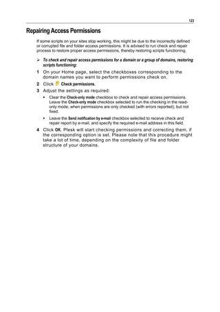 123

Repairing Access Permissions
   If some scripts on your sites stop working, this might be due to the incorrectly defined
   or corrupted file and folder access permissions. It is advised to run check and repair
   process to restore proper access permissions, thereby restoring scripts functioning.

    To check and repair access permissions for a domain or a group of domains, restoring
     scripts functioning:
   1 On your Home page, select the checkboxes corresponding to the
     domain names you want to perform permissions check on.
   2 Click    Check permissions.
   3 Adjust the settings as required:
         Clear the Check-only mode checkbox to check and repair access permissions.
          Leave the Check-only mode checkbox selected to run the checking in the read-
          only mode, when permissions are only checked (with errors reported), but not
          fixed.
         Leave the Send notification by e-mail checkbox selected to receive check and
          repair report by e-mail, and specify the required e-mail address in this field.
   4 Click OK. Plesk will start checking permissions and correcting them, if
     the corresponding option is set. Please note that this procedure might
     take a lot of time, depending on the complexity of file and folder
     structure of your domains.
 
