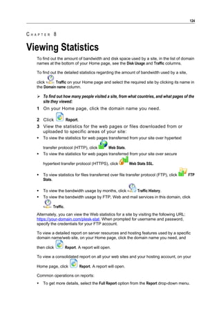 124


CHAPTER 8

Viewing Statistics
   To find out the amount of bandwidth and disk space used by a site, in the list of domain
   names at the bottom of your Home page, see the Disk Usage and Traffic columns.

   To find out the detailed statistics regarding the amount of bandwidth used by a site,

   click     Traffic on your Home page and select the required site by clicking its name in
   the Domain name column.

    To find out how many people visited a site, from what countries, and what pages of the
     site they viewed:
   1 On your Home page, click the domain name you need.

   2 Click     Report.
   3 View the statistics for the web pages or files downloaded from or
     uploaded to specific areas of your site:
      To view the statistics for web pages transferred from your site over hypertext

       transfer protocol (HTTP), click           Web Stats.
      To view the statistics for web pages transferred from your site over secure

       hypertext transfer protocol (HTTPS), click             Web Stats SSL.

      To view statistics for files transferred over file transfer protocol (FTP), click    FTP
       Stats.

      To view the bandwidth usage by months, click               Traffic History.
      To view the bandwidth usage by FTP, Web and mail services in this domain, click

             Traffic.
   Alternately, you can view the Web statistics for a site by visiting the following URL:
   https://your-domain.com/plesk-stat. When prompted for username and password,
   specify the credentials for your FTP account.

   To view a detailed report on server resources and hosting features used by a specific
   domain name/web site, on your Home page, click the domain name you need, and

   then click           Report. A report will open.

   To view a consolidated report on all your web sites and your hosting account, on your

   Home page, click             Report. A report will open.

   Common operations on reports:
      To get more details, select the Full Report option from the Report drop-down menu.
 
