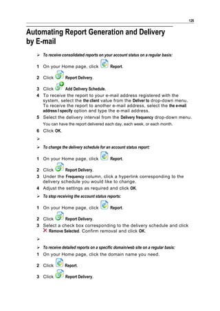 126


Automating Report Generation and Delivery
by E-mail
    To receive consolidated reports on your account status on a regular basis:

   1 On your Home page, click                Report.

   2 Click         Report Delivery.

   3 Click        Add Delivery Schedule.
   4 To receive the report to your e-mail address registered with the
     system, select the the client value from the Deliver to drop-down menu.
     To receive the report to another e-mail address, select the the e-mail
     address I specify option and type the e-mail address.
   5 Select the delivery interval from the Delivery frequency drop-down menu.
       You can have the report delivered each day, each week, or each month.
   6 Click OK.
   
    To change the delivery schedule for an account status report:

   1 On your Home page, click                Report.

   2 Click      Report Delivery.
   3 Under the Frequency column, click a hyperlink corresponding to the
     delivery schedule you would like to change.
   4 Adjust the settings as required and click OK.
    To stop receiving the account status reports:

   1 On your Home page, click                Report.

   2 Click      Report Delivery.
   3 Select a check box corresponding to the delivery schedule and click
        Remove Selected. Confirm removal and click OK.
   
    To receive detailed reports on a specific domain/web site on a regular basis:
   1 On your Home page, click the domain name you need.

   2 Click         Report.

   3 Click         Report Delivery.
 