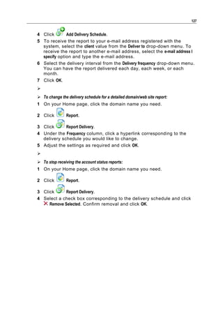 127


4 Click       Add Delivery Schedule.
5 To receive the report to your e-mail address registered with the
  system, select the client value from the Deliver to drop-down menu. To
  receive the report to another e-mail address, select the e-mail address I
  specify option and type the e-mail address.
6 Select the delivery interval from the Delivery frequency drop-down menu.
  You can have the report delivered each day, each week, or each
  month.
7 Click OK.

 To change the delivery schedule for a detailed domain/web site report:
1 On your Home page, click the domain name you need.

2 Click         Report.

3 Click      Report Delivery.
4 Under the Frequency column, click a hyperlink corresponding to the
  delivery schedule you would like to change.
5 Adjust the settings as required and click OK.

 To stop receiving the account status reports:
1 On your Home page, click the domain name you need.

2 Click         Report.

3 Click      Report Delivery.
4 Select a check box corresponding to the delivery schedule and click
     Remove Selected. Confirm removal and click OK.
 