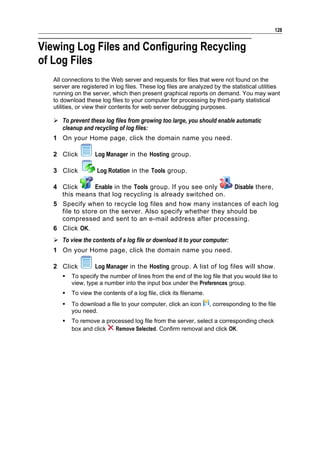 128


Viewing Log Files and Configuring Recycling
of Log Files
   All connections to the Web server and requests for files that were not found on the
   server are registered in log files. These log files are analyzed by the statistical utilities
   running on the server, which then present graphical reports on demand. You may want
   to download these log files to your computer for processing by third-party statistical
   utilities, or view their contents for web server debugging purposes.

    To prevent these log files from growing too large, you should enable automatic
     cleanup and recycling of log files:
   1 On your Home page, click the domain name you need.

   2 Click          Log Manager in the Hosting group.

   3 Click          Log Rotation in the Tools group.

   4 Click       Enable in the Tools group. If you see only   Disable there,
     this means that log recycling is already switched on.
   5 Specify when to recycle log files and how many instances of each log
     file to store on the server. Also specify whether they should be
     compressed and sent to an e-mail address after processing.
   6 Click OK.
    To view the contents of a log file or download it to your computer:
   1 On your Home page, click the domain name you need.

   2 Click          Log Manager in the Hosting group. A list of log files will show.
         To specify the number of lines from the end of the log file that you would like to
          view, type a number into the input box under the Preferences group.
         To view the contents of a log file, click its filename.
         To download a file to your computer, click an icon        , corresponding to the file
          you need.
         To remove a processed log file from the server, select a corresponding check
          box and click  Remove Selected. Confirm removal and click OK.
 