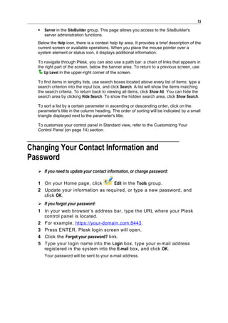 13

      Server in the SiteBuilder group. This page allows you access to the SiteBuilder's
       server administration functions.
   Below the Help icon, there is a context help tip area. It provides a brief description of the
   current screen or available operations. When you place the mouse pointer over a
   system element or status icon, it displays additional information.

   To navigate through Plesk, you can also use a path bar: a chain of links that appears in
   the right part of the screen, below the banner area. To return to a previous screen, use
      Up Level in the upper-right corner of the screen.

   To find items in lengthy lists, use search boxes located above every list of items: type a
   search criterion into the input box, and click Search. A list will show the items matching
   the search criteria. To return back to viewing all items, click Show All. You can hide the
   search area by clicking Hide Search. To show the hidden search area, click Show Search.

   To sort a list by a certain parameter in ascending or descending order, click on the
   parameter's title in the column heading. The order of sorting will be indicated by a small
   triangle displayed next to the parameter's title.

   To customize your control panel in Standard view, refer to the Customizing Your
   Control Panel (on page 14) section.



Changing Your Contact Information and
Password
    If you need to update your contact information, or change password:

   1 On your Home page, click      Edit in the Tools group.
   2 Update your information as required, or type a new password, and
     click OK.
    If you forgot your password:
   1 In your web browser’s address bar, type the URL where your Plesk
     control panel is located.
   2 For example, https://your-domain.com:8443 .
   3 Press ENTER. Plesk login screen will open.
   4 Click the Forgot your password? link.
   5 Type your login name into the Login box, type your e-mail address
     registered in the system into the E-mail box, and click OK.
       Your password will be sent to your e-mail address.
 