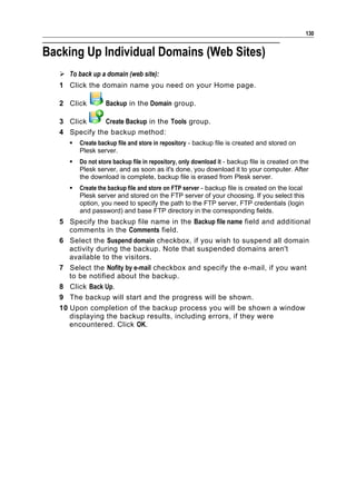 130


Backing Up Individual Domains (Web Sites)
    To back up a domain (web site):
   1 Click the domain name you need on your Home page.

   2 Click         Backup in the Domain group.

   3 Click     Create Backup in the Tools group.
   4 Specify the backup method:
         Create backup file and store in repository - backup file is created and stored on
          Plesk server.
         Do not store backup file in repository, only download it - backup file is created on the
          Plesk server, and as soon as it's done, you download it to your computer. After
          the download is complete, backup file is erased from Plesk server.
         Create the backup file and store on FTP server - backup file is created on the local
          Plesk server and stored on the FTP server of your choosing. If you select this
          option, you need to specify the path to the FTP server, FTP credentials (login
          and password) and base FTP directory in the corresponding fields.
   5 Specify the backup file name in the Backup file name field and additional
      comments in the Comments field.
   6 Select the Suspend domain checkbox, if you wish to suspend all domain
      activity during the backup. Note that suspended domains aren't
      available to the visitors.
   7 Select the Nofity by e-mail checkbox and specify the e-mail, if you want
      to be notified about the backup.
   8 Click Back Up.
   9 The backup will start and the progress will be shown.
   10 Upon completion of the backup process you will be shown a window
      displaying the backup results, including errors, if they were
      encountered. Click OK.
 