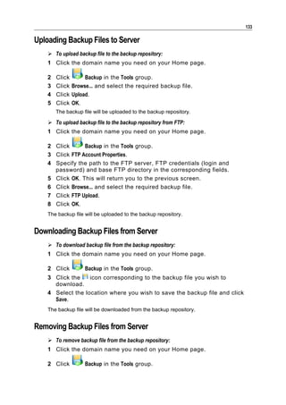 133

Uploading Backup Files to Server
     To upload backup file to the backup repository:
    1 Click the domain name you need on your Home page.

    2   Click      Backup in the Tools group.
    3   Click Browse... and select the required backup file.
    4   Click Upload.
    5   Click OK.
        The backup file will be uploaded to the backup repository.

     To upload backup file to the backup repository from FTP:
    1 Click the domain name you need on your Home page.

    2 Click      Backup in the Tools group.
    3 Click FTP Account Properties.
    4 Specify the path to the FTP server, FTP credentials (login and
      password) and base FTP directory in the corresponding fields.
    5 Click OK. This will return you to the previous screen.
    6 Click Browse... and select the required backup file.
    7 Click FTP Upload.
    8 Click OK.
    The backup file will be uploaded to the backup repository.


Downloading Backup Files from Server
     To download backup file from the backup repository:
    1 Click the domain name you need on your Home page.

    2 Click         Backup in the Tools group.
    3 Click the    icon corresponding to the backup file you wish to
      download.
    4 Select the location where you wish to save the backup file and click
      Save.
    The backup file will be downloaded from the backup repository.


Removing Backup Files from Server
     To remove backup file from the backup repository:
    1 Click the domain name you need on your Home page.

    2 Click         Backup in the Tools group.
 