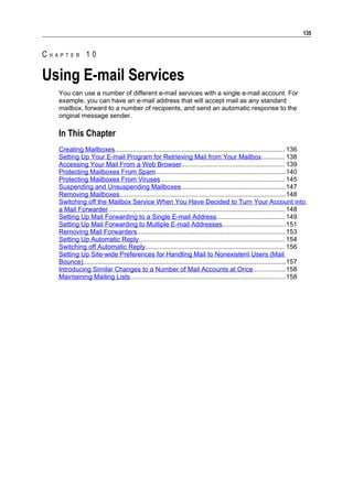 135


CHAPTER 10

Using E-mail Services
   You can use a number of different e-mail services with a single e-mail account. For
   example, you can have an e-mail address that will accept mail as any standard
   mailbox, forward to a number of recipients, and send an automatic response to the
   original message sender.

   In This Chapter
   Creating Mailboxes.............................................................................................. 136
   Setting Up Your E-mail Program for Retrieving Mail from Your Mailbox............. 138
   Accessing Your Mail From a Web Browser......................................................... 139
   Protecting Mailboxes From Spam........................................................................140
   Protecting Mailboxes From Viruses..................................................................... 145
   Suspending and Unsuspending Mailboxes..........................................................147
   Removing Mailboxes............................................................................................148
   Switching off the Mailbox Service When You Have Decided to Turn Your Account into
   a Mail Forwarder.................................................................................................. 148
   Setting Up Mail Forwarding to a Single E-mail Address...................................... 149
   Setting Up Mail Forwarding to Multiple E-mail Addresses................................... 151
   Removing Mail Forwarders.................................................................................. 153
   Setting Up Automatic Reply................................................................................. 154
   Switching off Automatic Reply............................................................................. 156
   Setting Up Site-wide Preferences for Handling Mail to Nonexistent Users (Mail
   Bounce)................................................................................................................157
   Introducing Similar Changes to a Number of Mail Accounts at Once..................158
   Maintaining Mailing Lists......................................................................................158
 