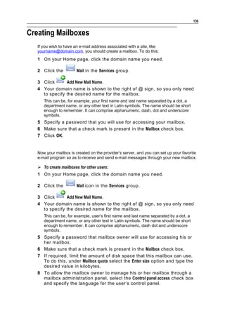 136


Creating Mailboxes
   If you wish to have an e-mail address associated with a site, like
   yourname@domain.com, you should create a mailbox. To do this:
   1 On your Home page, click the domain name you need.

   2 Click the          Mail in the Services group.

   3 Click      Add New Mail Name.
   4 Your domain name is shown to the right of @ sign, so you only need
     to specify the desired name for the mailbox.
      This can be, for example, your first name and last name separated by a dot, a
      department name, or any other text in Latin symbols. The name should be short
      enough to remember. It can comprise alphanumeric, dash, dot and underscore
      symbols.
   5 Specify a password that you will use for accessing your mailbox.
   6 Make sure that a check mark is present in the Mailbox check box.
   7 Click OK.


   Now your mailbox is created on the provider’s server, and you can set up your favorite
   e-mail program so as to receive and send e-mail messages through your new mailbox.

    To create mailboxes for other users:
   1 On your Home page, click the domain name you need.

   2 Click the          Mail icon in the Services group.

   3 Click      Add New Mail Name.
   4 Your domain name is shown to the right of @ sign, so you only need
     to specify the desired name for the mailbox.
      This can be, for example, user’s first name and last name separated by a dot, a
      department name, or any other text in Latin symbols. The name should be short
      enough to remember. It can comprise alphanumeric, dash dot and underscore
      symbols.
   5 Specify a password that mailbox owner will use for accessing his or
     her mailbox.
   6 Make sure that a check mark is present in the Mailbox check box.
   7 If required, limit the amount of disk space that this mailbox can use.
     To do this, under Mailbox quota select the Enter size option and type the
     desired value in kilobytes.
   8 To allow the mailbox owner to manage his or her mailbox through a
     mailbox administration panel, select the Control panel access check box
     and specify the language for the user’s control panel.
 