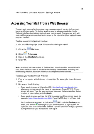139

  12 Click OK to close the Account Settings wizard.




Accessing Your Mail From a Web Browser
  You can read your mail and compose new messages even if you are far from your
  home or office computer. To do this, you first need to allow access to the Horde
  Webmail interface that is integrated with your control panel. Then you can work with
  your mail from any computer that is connected to the Internet and has a Web browser
  program installed.

  To allow access to the Webmail interface:
  1 On your Home page, click the domain name you need.

  2 Click the         Mail icon.

  3 Click     Preferences.
  4 Select the WebMail checkbox.
  5 Click OK.



  Note: Activation and deactivation of Webmail for a domain involves modifications in
  DNS zone, therefore, there is actually a certain delay present when activating and
  deactivating Webmail due to the speed of DNS registration mechanisms.

  To access your mailbox through Webmail:
  1 Find a computer with Internet connection, for example, in an Internet
    café.
  2 Do any of the following:
        Open a web browser, and type the URL: http://webmail.your-domain.com,
         where your-domain.com is the name of your domain. Press ENTER. A login
         screen will open. Type the user name and password that you specified during
         creation of your mailbox and click Log in.
        Open a web browser and type the URL to access your Plesk control panel, for
         example: https://your-domain.com:8443. Press ENTER. Log in to Plesk, click

         the domain name you need, and click the           Mail icon in the Services group.
         Then, click an icon    to the right of your e-mail address. A login screen will
         open and your user name will be prefilled. Type the password that you specified
         during creation of your mailbox and click Log in.
 