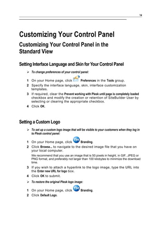 14




Customizing Your Control Panel
Customizing Your Control Panel in the
Standard View

Setting Interface Language and Skin for Your Control Panel
     To change preferences of your control panel:

    1 On your Home page, click           Preferences in the Tools group.
    2 Specify the interface language, skin, interface customization
      templates.
    3 If required, clear the Prevent working with Plesk until page is completely loaded
      checkbox and modify the creation or retention of SiteBuilder User by
      selecting or clearing the appropriate checkbox.
    4 Click OK.



Setting a Custom Logo
     To set up a custom logo image that will be visible to your customers when they log in
      to Plesk control panel:

    1 On your Home page, click          Branding.
    2 Click Browse... to navigate to the desired image file that you have on
      your local computer.
       We recommend that you use an image that is 50 pixels in height, in GIF, JPEG or
       PNG format, and preferably not larger than 100 kilobytes to minimize the download
       time.
    3 If you wish to attach a hyperlink to the logo image, type the URL into
      the Enter new URL for logo box.
    4 Click OK to submit.
     To restore the original Plesk logo image:

    1 On your Home page, click               Branding.
    2 Click Default Logo.
 