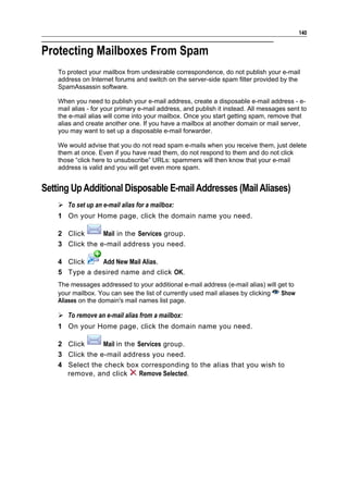 140


Protecting Mailboxes From Spam
    To protect your mailbox from undesirable correspondence, do not publish your e-mail
    address on Internet forums and switch on the server-side spam filter provided by the
    SpamAssassin software.

    When you need to publish your e-mail address, create a disposable e-mail address - e-
    mail alias - for your primary e-mail address, and publish it instead. All messages sent to
    the e-mail alias will come into your mailbox. Once you start getting spam, remove that
    alias and create another one. If you have a mailbox at another domain or mail server,
    you may want to set up a disposable e-mail forwarder.

    We would advise that you do not read spam e-mails when you receive them, just delete
    them at once. Even if you have read them, do not respond to them and do not click
    those “click here to unsubscribe” URLs: spammers will then know that your e-mail
    address is valid and you will get even more spam.


Setting Up Additional Disposable E-mail Addresses (Mail Aliases)
     To set up an e-mail alias for a mailbox:
    1 On your Home page, click the domain name you need.

    2 Click      Mail in the Services group.
    3 Click the e-mail address you need.

    4 Click    Add New Mail Alias.
    5 Type a desired name and click OK.
    The messages addressed to your additional e-mail address (e-mail alias) will get to
    your mailbox. You can see the list of currently used mail aliases by clicking Show
    Aliases on the domain's mail names list page.

     To remove an e-mail alias from a mailbox:
    1 On your Home page, click the domain name you need.

    2 Click      Mail in the Services group.
    3 Click the e-mail address you need.
    4 Select the check box corresponding to the alias that you wish to
      remove, and click      Remove Selected.
 