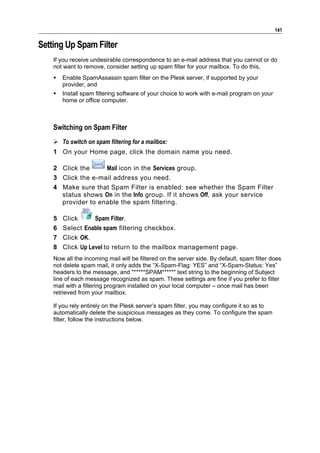 141

Setting Up Spam Filter
    If you receive undesirable correspondence to an e-mail address that you cannot or do
    not want to remove, consider setting up spam filter for your mailbox. To do this,
       Enable SpamAssassin spam filter on the Plesk server, if supported by your
        provider, and
       Install spam filtering software of your choice to work with e-mail program on your
        home or office computer.



    Switching on Spam Filter
     To switch on spam filtering for a mailbox:
    1 On your Home page, click the domain name you need.

    2 Click the     Mail icon in the Services group.
    3 Click the e-mail address you need.
    4 Make sure that Spam Filter is enabled: see whether the Spam Filter
      status shows On in the Info group. If it shows Off, ask your service
      provider to enable the spam filtering.

    5   Click      Spam Filter.
    6   Select Enable spam filtering checkbox.
    7   Click OK.
    8   Click Up Level to return to the mailbox management page.
    Now all the incoming mail will be filtered on the server side. By default, spam filter does
    not delete spam mail, it only adds the “X-Spam-Flag: YES” and “X-Spam-Status: Yes”
    headers to the message, and "*****SPAM*****" text string to the beginning of Subject
    line of each message recognized as spam. These settings are fine if you prefer to filter
    mail with a filtering program installed on your local computer – once mail has been
    retrieved from your mailbox.

    If you rely entirely on the Plesk server’s spam filter, you may configure it so as to
    automatically delete the suspicious messages as they come. To configure the spam
    filter, follow the instructions below.
 