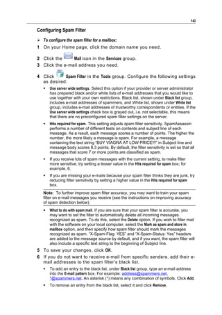 142

Configuring Spam Filter
 To configure the spam filter for a mailbox:
1 On your Home page, click the domain name you need.

2 Click the     Mail icon in the Services group.
3 Click the e-mail address you need.

4 Click     Spam Filter in the Tools group. Configure the following settings
  as desired:
      Use server wide settings. Select this option if your provider or server administrator
       has prepared black and/or white lists of e-mail addresses that you would like to
       use together with your own restrictions. Black list, shown under Black list group,
       includes e-mail addresses of spammers, and White list, shown under White list
       group, includes e-mail addresses of trustworthy correspondents or entities. If the
       Use server wide settings check box is grayed out, i.e. not selectable, this means
       that there are no preconfigured spam filter settings on the server.
      Hits required for spam. This setting adjusts spam filter sensitivity. SpamAssassin
       performs a number of different tests on contents and subject line of each
       message. As a result, each message scores a number of points. The higher the
       number, the more likely a message is spam. For example, a message
       containing the text string “BUY VIAGRA AT LOW PRICE!!!” in Subject line and
       message body scores 8.3 points. By default, the filter sensitivity is set so that all
       messages that score 7 or more points are classified as spam.
      If you receive lots of spam messages with the current setting, to make filter
       more sensitive, try setting a lesser value in the Hits required for spam box; for
       example, 6.
      If you are missing your e-mails because your spam filter thinks they are junk, try
       reducing filter sensitivity by setting a higher value in the Hits required for spam
       box.
   Note: To further improve spam filter accuracy, you may want to train your spam
   filter on e-mail messages you receive (see the instructions on improving accuracy
   of spam detection below).
      What to do with spam mail. If you are sure that your spam filter is accurate, you
       may want to set the filter to automatically delete all incoming messages
       recognized as spam. To do this, select the Delete option. If you wish to filter mail
       with the software on your local computer, select the Mark as spam and store in
       mailbox option, and then specify how spam filter should mark the messages
       recognized as spam. “X-Spam-Flag: YES” and “X-Spam-Status: Yes” headers
       are added to the message source by default, and if you want, the spam filter will
       also include a specific text string to the beginning of Subject line.
5 To save your changes, click OK.
6 If you do not want to receive e-mail from specific senders, add their e-
  mail addresses to the spam filter’s black list.
      To add an entry to the black list, under Black list group, type an e-mail address
       into the E-mail pattern box. For example: address@spammers.net,
       *@spammers.net. An asterisk (*) means any combination of symbols. Click Add.
      To remove an entry from the black list, select it and click Remove.
 