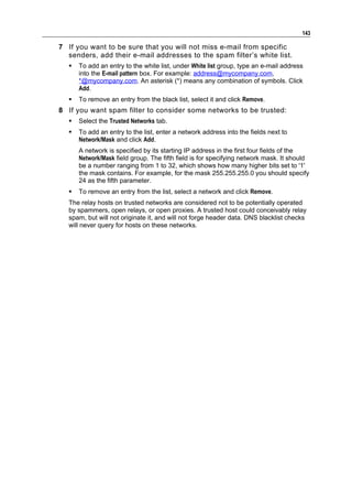 143

7 If you want to be sure that you will not miss e-mail from specific
  senders, add their e-mail addresses to the spam filter’s white list.
      To add an entry to the white list, under White list group, type an e-mail address
       into the E-mail pattern box. For example: address@mycompany.com,
       *@mycompany.com. An asterisk (*) means any combination of symbols. Click
       Add.
      To remove an entry from the black list, select it and click Remove.
8 If you want spam filter to consider some networks to be trusted:
      Select the Trusted Networks tab.
      To add an entry to the list, enter a network address into the fields next to
       Network/Mask and click Add.
       A network is specified by its starting IP address in the first four fields of the
       Network/Mask field group. The fifth field is for specifying network mask. It should
       be a number ranging from 1 to 32, which shows how many higher bits set to '1'
       the mask contains. For example, for the mask 255.255.255.0 you should specify
       24 as the fifth parameter.
      To remove an entry from the list, select a network and click Remove.
   The relay hosts on trusted networks are considered not to be potentially operated
   by spammers, open relays, or open proxies. A trusted host could conceivably relay
   spam, but will not originate it, and will not forge header data. DNS blacklist checks
   will never query for hosts on these networks.
 