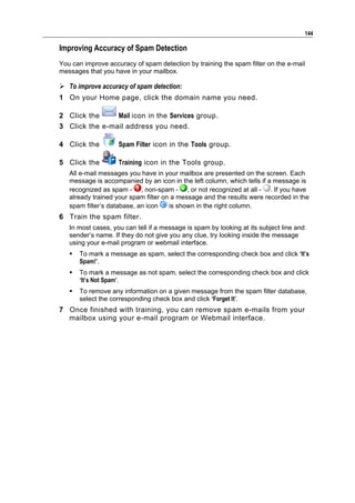 144

Improving Accuracy of Spam Detection
You can improve accuracy of spam detection by training the spam filter on the e-mail
messages that you have in your mailbox.

 To improve accuracy of spam detection:
1 On your Home page, click the domain name you need.

2 Click the     Mail icon in the Services group.
3 Click the e-mail address you need.

4 Click the         Spam Filter icon in the Tools group.

5 Click the         Training icon in the Tools group.
   All e-mail messages you have in your mailbox are presented on the screen. Each
   message is accompanied by an icon in the left column, which tells if a message is
   recognized as spam - , non-spam - , or not recognized at all - . If you have
   already trained your spam filter on a message and the results were recorded in the
   spam filter’s database, an icon    is shown in the right column.
6 Train the spam filter.
   In most cases, you can tell if a message is spam by looking at its subject line and
   sender’s name. If they do not give you any clue, try looking inside the message
   using your e-mail program or webmail interface.
      To mark a message as spam, select the corresponding check box and click ‘It’s
       Spam!’.
      To mark a message as not spam, select the corresponding check box and click
       ‘It’s Not Spam’.
      To remove any information on a given message from the spam filter database,
       select the corresponding check box and click ‘Forget It’.
7 Once finished with training, you can remove spam e-mails from your
  mailbox using your e-mail program or Webmail interface.
 