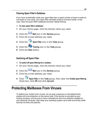 145

   Clearing Spam Filter's Database
   If you have accidentally made your spam filter learn a great number of spam e-mails as
   non-spam or vice versa, your spam filter will likely produce incorrect results. In this
   case, clear the spam filter's database and then repeat training.

    To clear spam filter’s database:
   1 On your Home page, click the domain name you need.

   2 Click the     Mail icon in the Services group.
   3 Click the e-mail address you need.

   4 Click the          Spam Filter icon in the Tools group.

   5 Click the       Training icon in the Tools group.
   6 Click the Clear button.



   Switching off Spam Filter
    To switch off spam filtering for a mailbox:
   1 On your Home page, click the domain name you need.

   2 Click the     Mail icon in the Services group.
   3 Click the e-mail address you need.

   4 Click     Spam Filter in the Tools group, then clear the Enable spam filtering
     check box, click OK and click Up Level.


Protecting Mailboxes From Viruses
   To defend your system from viruses, do not open suspicious e-mail attachments,
   enable anti-virus protection on the server side, if this service is provided by your
   hosting company, and be sure to have a firewall and anti-virus software installed on
   your personal computer. Also keep your operating system up-to-date and timely install
   security hot fixes and patches.
 