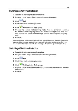 146

Switching on Antivirus Protection
     To switch on antivirus protection for a mailbox:
    1 On your Home page, click the domain name you need.

    2 Click      Mail.
    3 Click the e-mail address you need.

    4 Click     Antivirus in the Tools group.
    5 Choose the desired mail scanning mode. You can switch on scanning
      for incoming and outgoing mail in the corresponding menus. You can
      also use default server-wide settings both for incoming and outgoing
      mail.
    6 Click OK.
    When an infected e-mail message arrives, the appropriate notice is sent to the mailbox
    owner and the message is placed into a quarantine directory on the server. Only the
    server administrator can view infected messages stored in the quarantine directory.


Switching off Antivirus Protection
     To switch off antivirus protection for a mailbox:
    1 On your Home page, click the domain name you need.

    2 Click      Mail.
    3 Click the e-mail address you need.

    4 Click     Antivirus in the Tools group.
    5 Choose the Do not scap for viruses option in both Incoming mail and Outgoing
      mail menus.
    6 Click OK.
 
