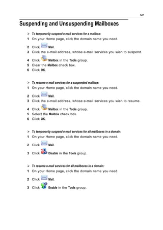 147


Suspending and Unsuspending Mailboxes
   To temporarily suspend e-mail services for a mailbox:
  1 On your Home page, click the domain name you need.

  2 Click      Mail.
  3 Click the e-mail address, whose e-mail services you wish to suspend.

  4 Click     Mailbox in the Tools group.
  5 Clear the Mailbox check box.
  6 Click OK.


   To resume e-mail services for a suspended mailbox:
  1 On your Home page, click the domain name you need.

  2 Click      Mail.
  3 Click the e-mail address, whose e-mail services you wish to resume.

  4 Click     Mailbox in the Tools group.
  5 Select the Mailbox check box.
  6 Click OK.


   To temporarily suspend e-mail services for all mailboxes in a domain:
  1 On your Home page, click the domain name you need.

  2 Click         Mail.

  3 Click         Disable in the Tools group.


   To resume e-mail services for all mailboxes in a domain:
  1 On your Home page, click the domain name you need.

  2 Click         Mail.

  3 Click         Enable in the Tools group.
 